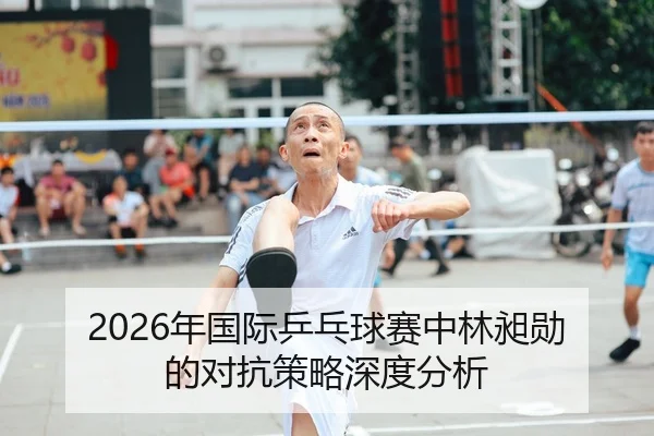 2026年国际乒乓球赛中林昶勋的对抗策略深度分析