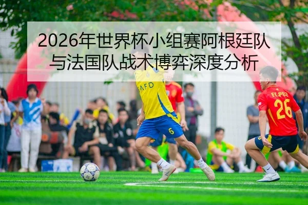 2026年世界杯小组赛阿根廷队与法国队战术博弈深度分析